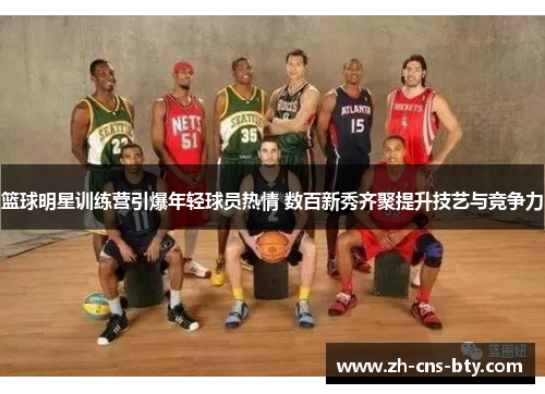 篮球明星训练营引爆年轻球员热情 数百新秀齐聚提升技艺与竞争力 篮球明星训练营引爆年轻球员热情 数百新秀齐聚提升技艺与竞争力
