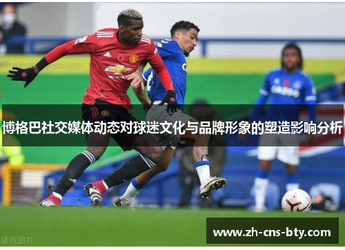 博格巴社交媒体动态对球迷文化与品牌形象的塑造影响分析