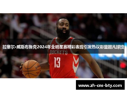 拉塞尔·威斯布鲁克2024年全明星赛精彩表现引发热议彰显超凡球技