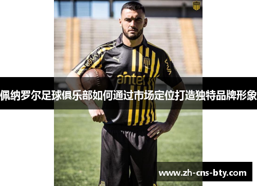 佩纳罗尔足球俱乐部如何通过市场定位打造独特品牌形象 佩纳罗尔足球俱乐部如何通过市场定位打造独特品牌形象