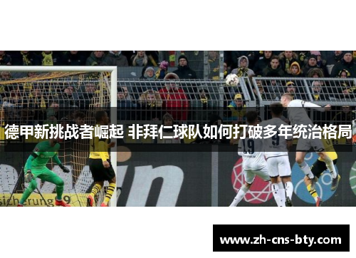 德甲新挑战者崛起 非拜仁球队如何打破多年统治格局 德甲新挑战者崛起 非拜仁球队如何打破多年统治格局