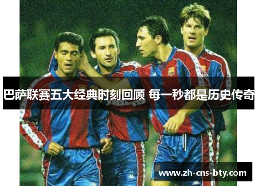 巴萨联赛五大经典时刻回顾 每一秒都是历史传奇