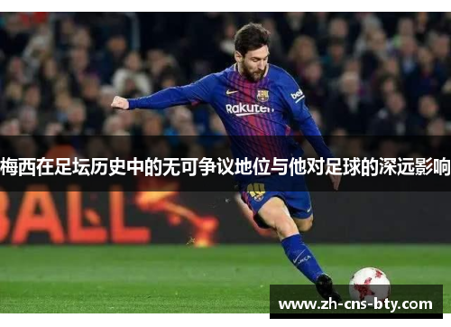 梅西在足坛历史中的无可争议地位与他对足球的深远影响 梅西在足坛历史中的无可争议地位与他对足球的深远影响