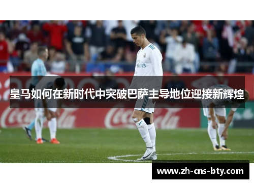 皇马如何在新时代中突破巴萨主导地位迎接新辉煌