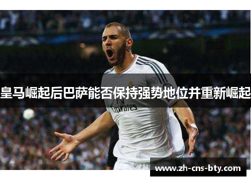 皇马崛起后巴萨能否保持强势地位并重新崛起 皇马崛起后巴萨能否保持强势地位并重新崛起