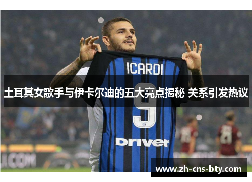 土耳其女歌手与伊卡尔迪的五大亮点揭秘 关系引发热议