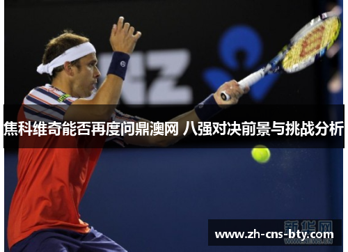 焦科维奇能否再度问鼎澳网 八强对决前景与挑战分析 焦科维奇能否再度问鼎澳网 八强对决前景与挑战分析