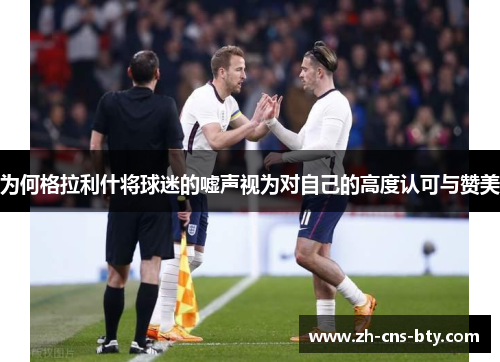 为何格拉利什将球迷的嘘声视为对自己的高度认可与赞美 为何格拉利什将球迷的嘘声视为对自己的高度认可与赞美