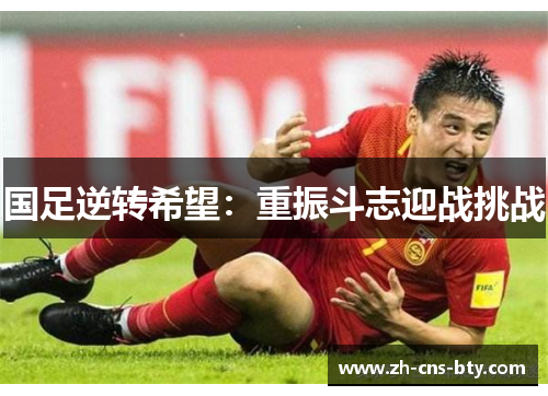 国足逆转希望:重振斗志迎战挑战 国足逆转希望:重振斗志迎战挑战