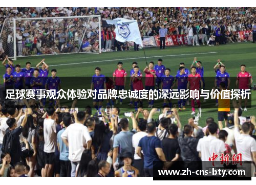 足球赛事观众体验对品牌忠诚度的深远影响与价值探析 足球赛事观众体验对品牌忠诚度的深远影响与价值探析
