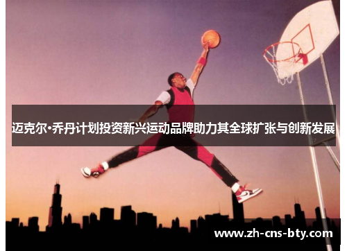 迈克尔·乔丹计划投资新兴运动品牌助力其全球扩张与创新发展 迈克尔·乔丹计划投资新兴运动品牌助力其全球扩张与创新发展