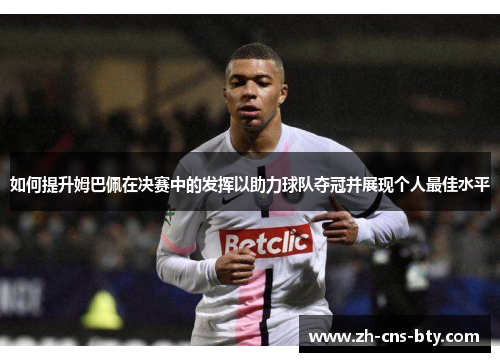 如何提升姆巴佩在决赛中的发挥以助力球队夺冠并展现个人最佳水平 如何提升姆巴佩在决赛中的发挥以助力球队夺冠并展现个人最佳水平