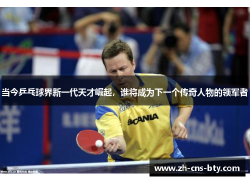 当今乒乓球界新一代天才崛起,谁将成为下一个传奇人物的领军者 当今乒乓球界新一代天才崛起,谁将成为下一个传奇人物的领军者