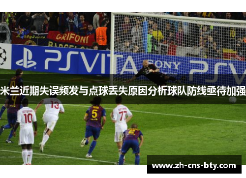 米兰近期失误频发与点球丢失原因分析球队防线亟待加强