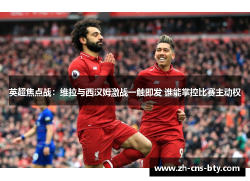 英超焦点战：维拉与西汉姆激战一触即发 谁能掌控比赛主动权