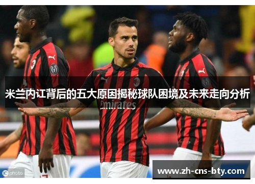 米兰内讧背后的五大原因揭秘球队困境及未来走向分析