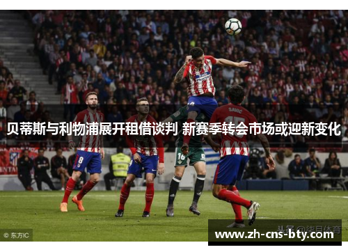 贝蒂斯与利物浦展开租借谈判 新赛季转会市场或迎新变化