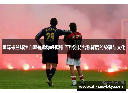 国际米兰球迷自嘲有趣称呼揭秘 五种独特名称背后的故事与文化 国际米兰球迷自嘲有趣称呼揭秘 五种独特名称背后的故事与文化