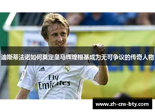 迪斯蒂法诺如何奠定皇马辉煌根基成为无可争议的传奇人物