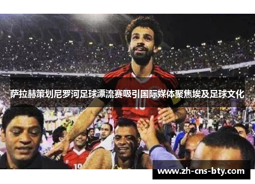 萨拉赫策划尼罗河足球漂流赛吸引国际媒体聚焦埃及足球文化 萨拉赫策划尼罗河足球漂流赛吸引国际媒体聚焦埃及足球文化