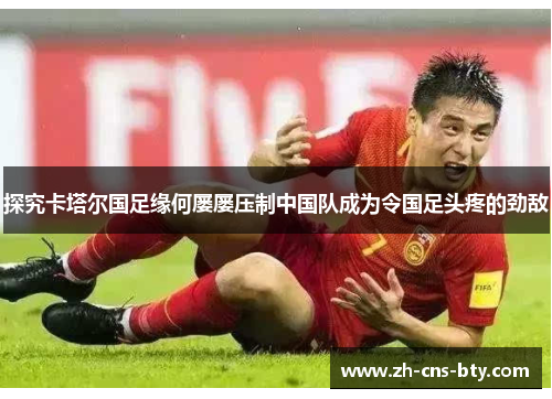 探究卡塔尔国足缘何屡屡压制中国队成为令国足头疼的劲敌