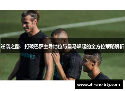 逆袭之路:打破巴萨主导地位与皇马崛起的全方位策略解析 逆袭之路:打破巴萨主导地位与皇马崛起的全方位策略解析