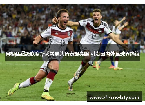 阿根廷超级联赛新秀崭露头角表现亮眼 引发国内外足球界热议